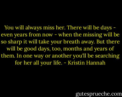 You will always miss her. There will be days - even years from now - when the missing will be so sharp it will take your breath away. But there will be good days, too, months and years of them. In one way or another you'll be searching for her all your life. - Kristin Hannah