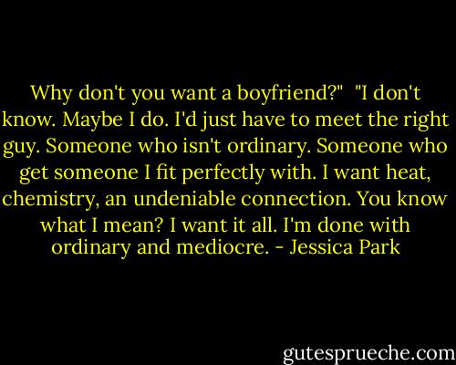 Why don't you want a boyfriend?"<br /><br />"I don't know. Maybe I do. I'd just have to meet the right guy. Someone who isn't ordinary. Someone who get someone I fit perfectly with. I want heat, chemistry, an undeniable connection. You know what I mean? I want it all. I'm done with ordinary and mediocre. - Jessica Park
