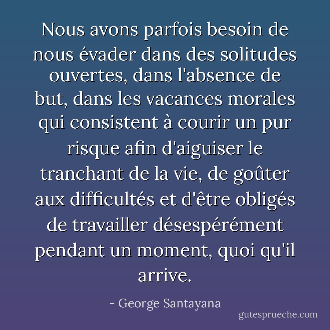 Nous avons parfois besoin de nous évader dans des solitudes ouvertes, dans l'absence de but, dans les vacances morales qui consistent à courir un pur risque afin d'aiguiser le tranchant de la vie, de goûter aux difficultés et d'être obligés de travailler désespérément pendant un moment, quoi qu'il arrive. - George Santayana