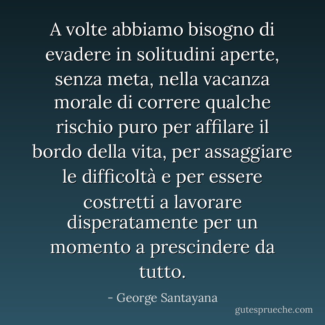 A volte abbiamo bisogno di evadere in solitudini aperte, senza meta, nella vacanza morale di correre qualche rischio puro per affilare il bordo della vita, per assaggiare le difficoltà e per essere costretti a lavorare disperatamente per un momento a prescindere da tutto. - George Santayana