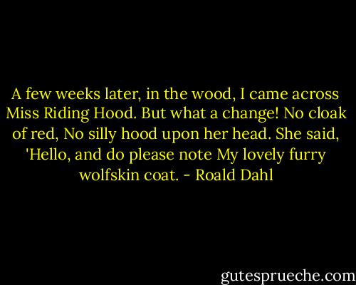 A few weeks later, in the wood,<br />I came across Miss Riding Hood.<br />But what a change! No cloak of red,<br />No silly hood upon her head.<br />She said, 'Hello, and do please note<br />My lovely furry wolfskin coat. - Roald Dahl