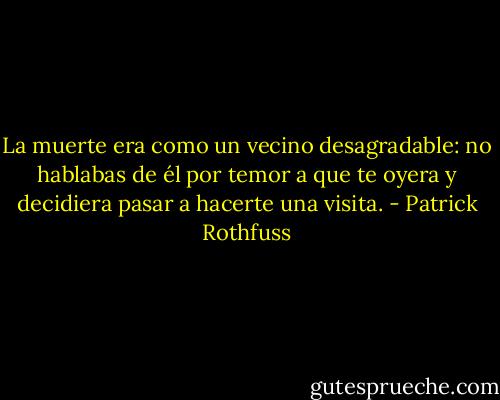 La muerte era como un vecino desagradable: no hablabas de él por temor a que te oyera y decidiera pasar a hacerte una visita. - Patrick Rothfuss