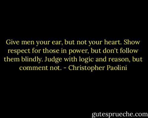 Give men your ear, but not your heart. Show respect for those in power, but don't follow them blindly. Judge with logic and reason, but comment not. - Christopher Paolini