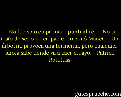 — No fue solo culpa mía —puntualicé.<br /><br />—No se trata de ser o no culpable —razonó Manet—. Un árbol no provoca una tormenta, pero cualquier idiota sabe dónde va a caer el rayo. - Patrick Rothfuss
