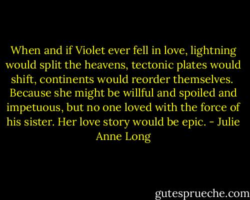 When and if Violet ever fell in love, lightning would split the heavens, tectonic plates would shift, continents would reorder themselves.<br /><br />Because she might be willful and spoiled and impetuous, but no one loved with the force of his sister. Her love story would be epic. - Julie Anne Long
