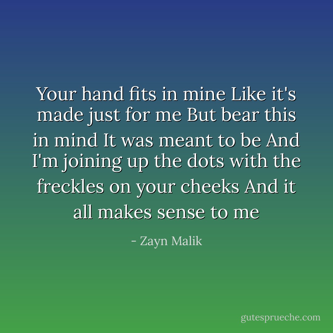Your hand fits in mine<br />Like it's made just for me<br />But bear this in mind<br />It was meant to be<br />And I'm joining up the dots with the freckles on your cheeks<br />And it all makes sense to me - Zayn Malik