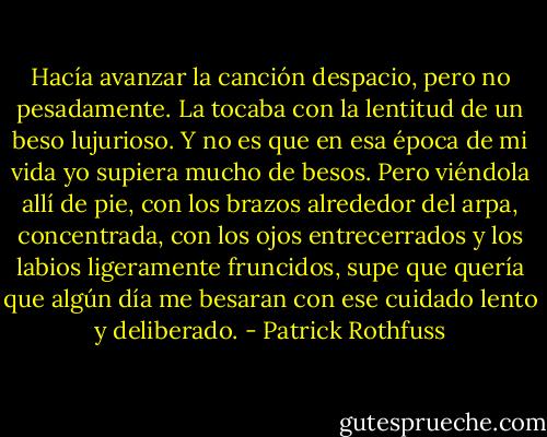 Hacía avanzar la canción despacio, pero no pesadamente. La tocaba con la lentitud de un beso lujurioso. Y no es que en esa época de mi vida yo supiera mucho de besos. Pero viéndola allí de pie, con los brazos alrededor del arpa, concentrada, con los ojos entrecerrados y los labios ligeramente fruncidos, supe que quería que algún día me besaran con ese cuidado lento y deliberado. - Patrick Rothfuss