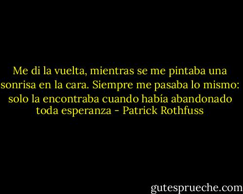 Me di la vuelta, mientras se me pintaba una sonrisa en la cara. Siempre me pasaba lo mismo: solo la encontraba cuando había abandonado toda esperanza - Patrick Rothfuss