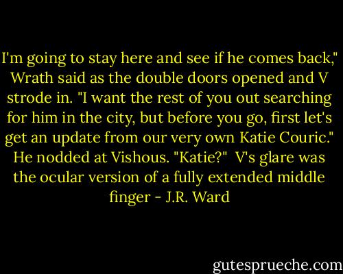 I'm going to stay here and see if he comes back," Wrath said as the double doors opened and V strode in. "I want the rest of you out searching for him in the city, but before you go, first let's get an update from our very own Katie Couric." He nodded at Vishous. "Katie?"<br /><br />V's glare was the ocular version of a fully extended middle finger - J.R. Ward