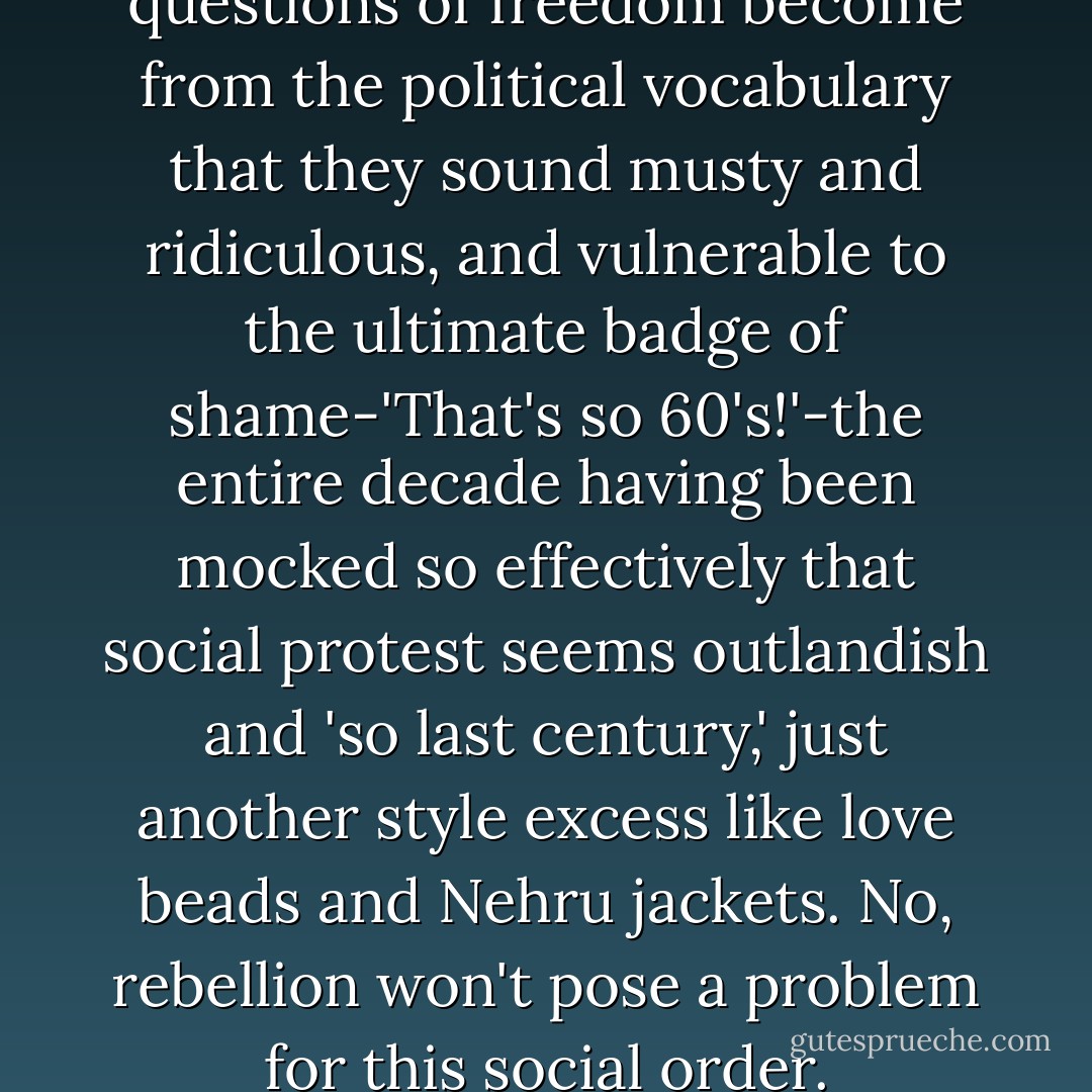 So exiled have even basic questions of freedom become from the political vocabulary that they sound musty and ridiculous, and vulnerable to the ultimate badge of shame-'That's so 60's!'-the entire decade having been mocked so effectively that social protest seems outlandish and 'so last century,' just another style excess like love beads and Nehru jackets. No, rebellion won't pose a problem for this social order. - Laura Kipnis
