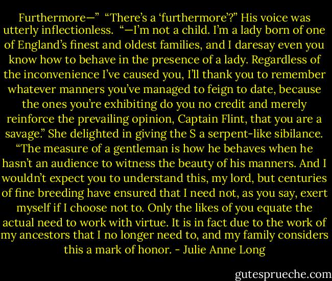 Furthermore—”<br /><br />“There’s a ‘furthermore’?” His voice was utterly inflectionless.<br /><br />“—I’m not a child. I’m a lady born of one of England’s finest and oldest families, and I daresay even you know how to behave in the presence of a lady. Regardless of the inconvenience I’ve caused you, I’ll thank you to remember whatever manners you’ve managed to feign to date, because the ones you’re exhibiting do you no credit and merely reinforce the prevailing opinion, Captain Flint, that you are a savage.” She delighted in giving the S a serpent-like sibilance. “The measure of a gentleman is how he behaves when he hasn’t an audience to witness the beauty of his manners. And I wouldn’t expect you to understand this, my lord, but centuries of fine breeding have ensured that I need not, as you say, exert myself if I choose not to. Only the likes of you equate the actual need to work with virtue. It is in fact due to the work of my ancestors that I no longer need to, and my family considers this a mark of honor. - Julie Anne Long