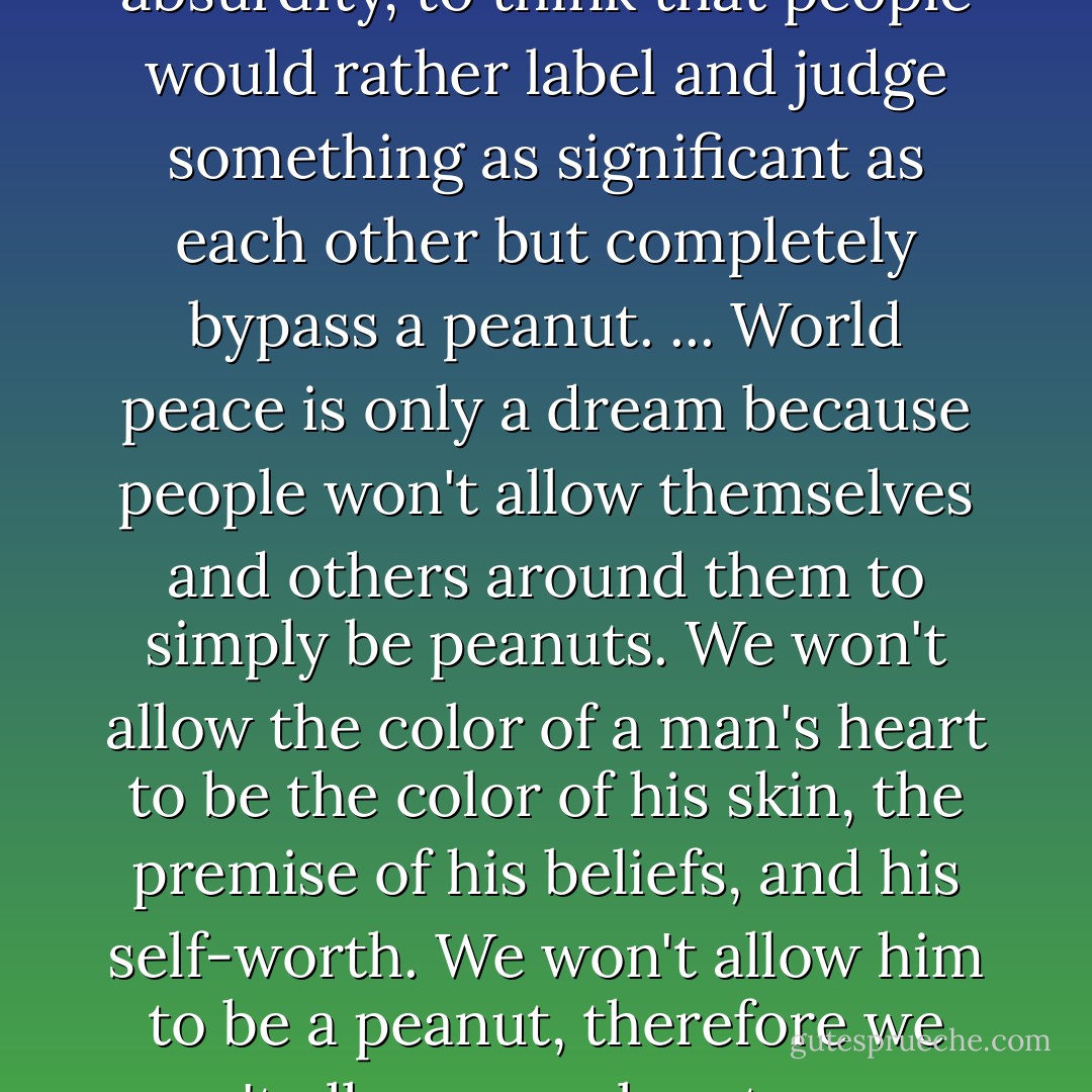 It sounds strange, somewhat on the line between irony and absurdity, to think that people would rather label and judge something as significant as each other but completely bypass a peanut. ... World peace is only a dream because people won't allow themselves and others around them to simply be peanuts. We won't allow the color of a man's heart to be the color of his skin, the premise of his beliefs, and his self-worth. We won't allow him to be a peanut, therefore we won't allow ourselves to come to live in harmony. (Diary 18) - Erin Gruwell