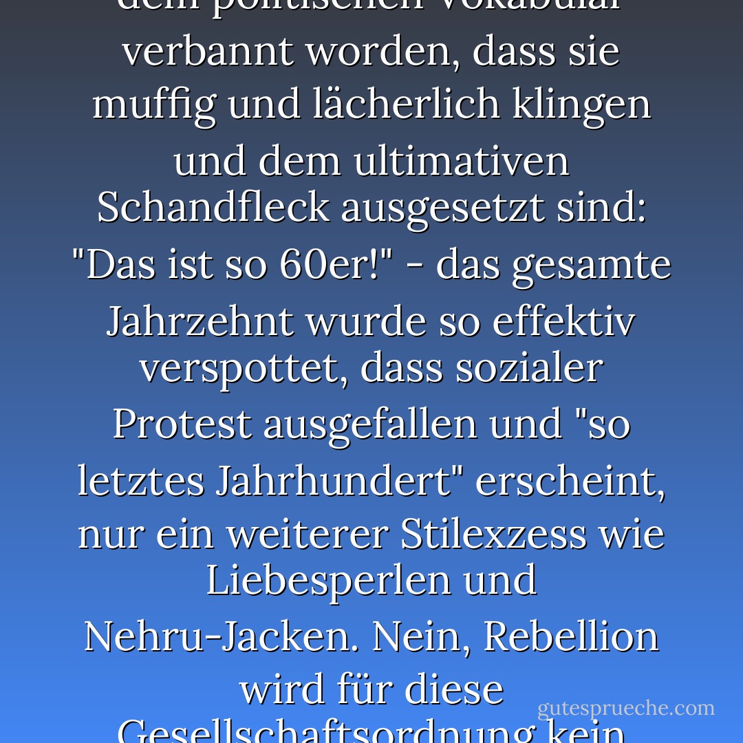 Selbst grundlegende Fragen der Freiheit sind so sehr aus dem politischen Vokabular verbannt worden, dass sie muffig und lächerlich klingen und dem ultimativen Schandfleck ausgesetzt sind: "Das ist so 60er!" - das gesamte Jahrzehnt wurde so effektiv verspottet, dass sozialer Protest ausgefallen und "so letztes Jahrhundert" erscheint, nur ein weiterer Stilexzess wie Liebesperlen und Nehru-Jacken. Nein, Rebellion wird für diese Gesellschaftsordnung kein Problem darstellen. - Laura Kipnis<