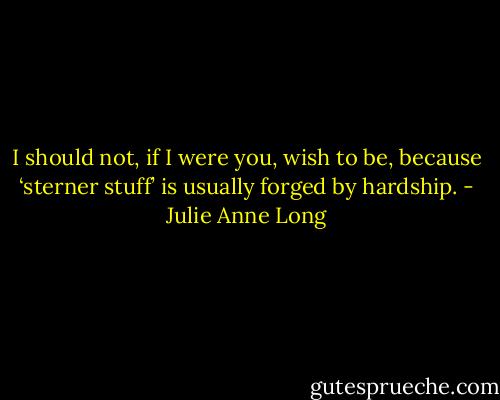I should not, if I were you, wish to be, because ‘sterner stuff’ is usually forged by hardship. - Julie Anne Long