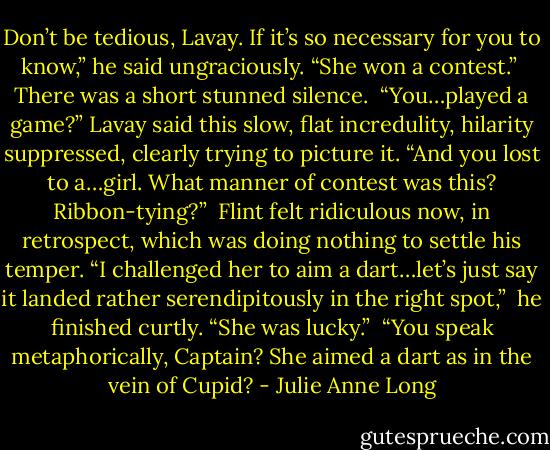 Don’t be tedious, Lavay. If it’s so necessary for you to know,” he said ungraciously. “She won a contest.”<br /><br />There was a short stunned silence.<br /><br />“You…played a game?” Lavay said this slow, flat incredulity, hilarity suppressed, clearly trying to picture it. “And you lost to a…girl. What manner of contest was this? Ribbon-tying?”<br /><br />Flint felt ridiculous now, in retrospect, which was doing nothing to settle his temper. “I challenged her to aim a dart…let’s just say it landed rather serendipitously in the right spot,”<br /><br />he finished curtly. “She was lucky.”<br /><br />“You speak metaphorically, Captain? She aimed a dart as in the vein of Cupid? - Julie Anne Long