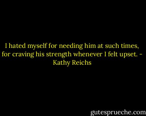 I hated myself for needing him at such times, for craving his strength whenever I felt upset. - Kathy Reichs