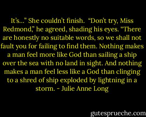 It’s…” She couldn’t finish.<br /><br />“Don’t try, Miss Redmond,” he agreed, shading his eyes. “There are honestly no suitable words, so we shall not fault you for failing to find them. Nothing makes a man feel more like God than sailing a ship over the sea with no land in sight. And nothing makes a man feel less like a God than clinging to a shred of ship exploded by lightning in a storm. - Julie Anne Long