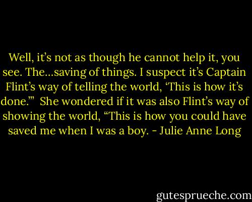 Well, it’s not as though he cannot help it, you see. The…saving of things. I suspect it’s Captain Flint’s way of telling the world, ‘This is how it’s done.’”<br /><br />She wondered if it was also Flint’s way of showing the world, “This is how you could have saved me when I was a boy. - Julie Anne Long