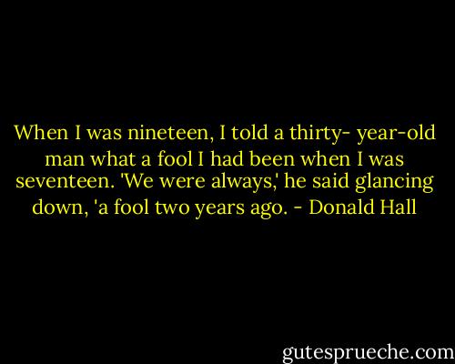 When I was nineteen,<br />I told a thirty-<br />year-old man what a<br />fool I had been when<br />I was seventeen.<br />'We were always,' he<br />said glancing down, 'a<br />fool two years ago. - Donald Hall