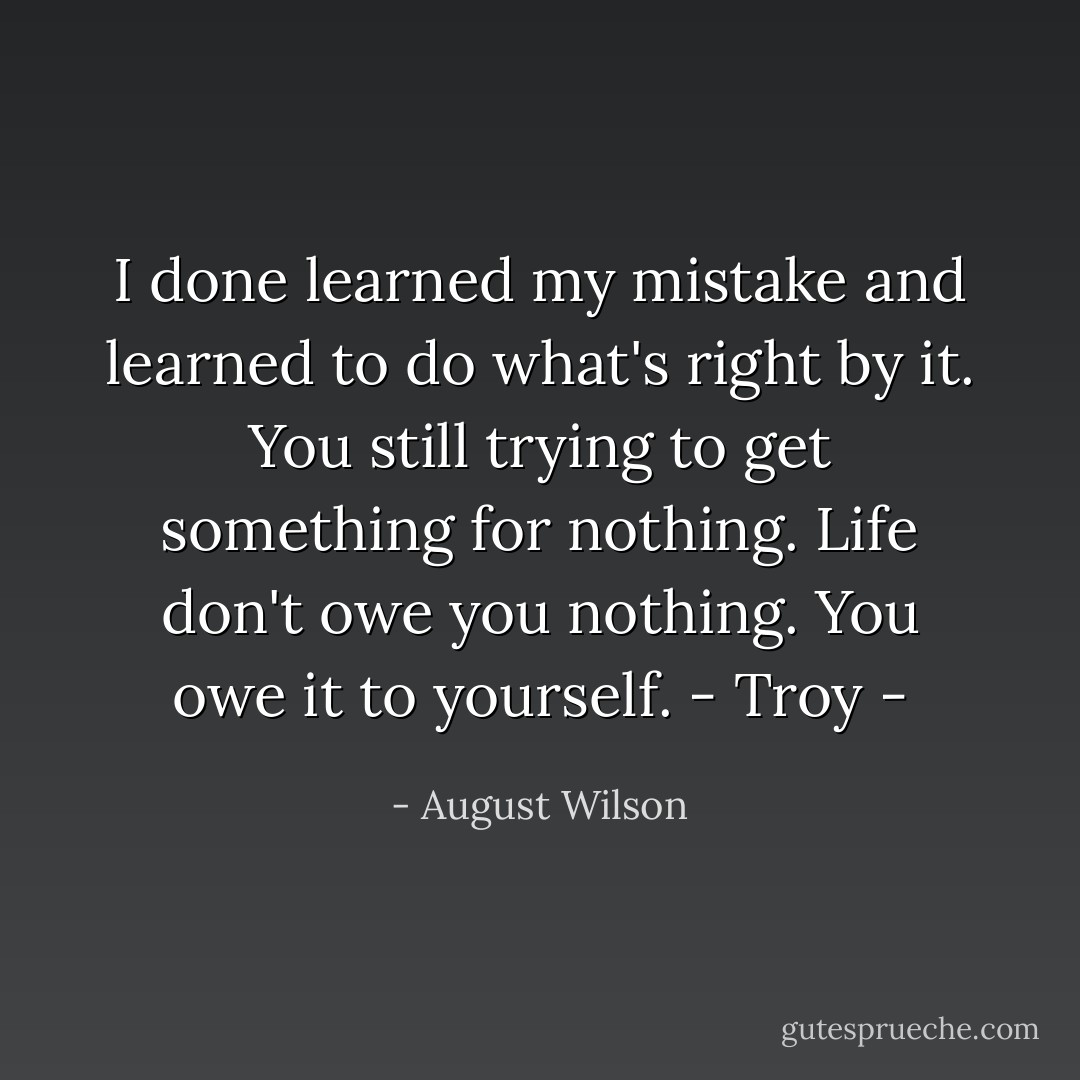 I done learned my mistake and learned to do what's right by it. You still trying to get something for nothing. Life don't owe you nothing. You owe it to yourself.<br />- Troy - - August Wilson