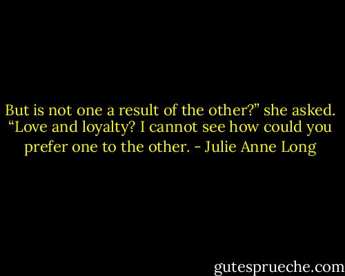 But is not one a result of the other?” she asked. “Love and loyalty? I cannot see how could you prefer one to the other. - Julie Anne Long