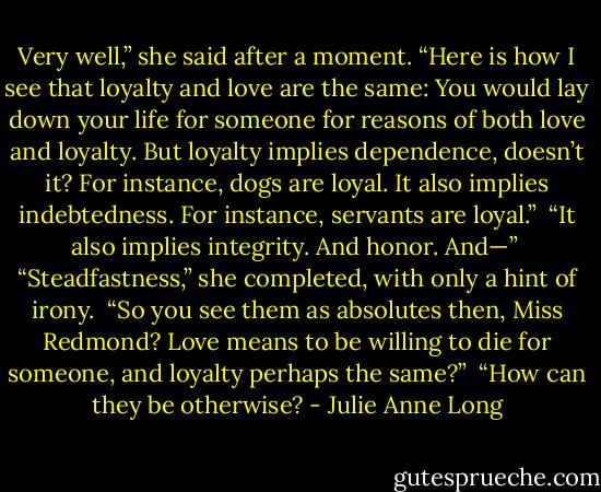 Very well,” she said after a moment. “Here is how I see that loyalty and love are the same: You would lay down your life for someone for reasons of both love and loyalty. But loyalty implies dependence, doesn’t it? For instance, dogs are loyal. It also implies indebtedness. For instance, servants are loyal.”<br /><br />“It also implies integrity. And honor. And—”<br /><br />“Steadfastness,” she completed, with only a hint of irony.<br /><br />“So you see them as absolutes then, Miss Redmond? Love means to be willing to die for someone, and loyalty perhaps the same?”<br /><br />“How can they be otherwise? - Julie Anne Long