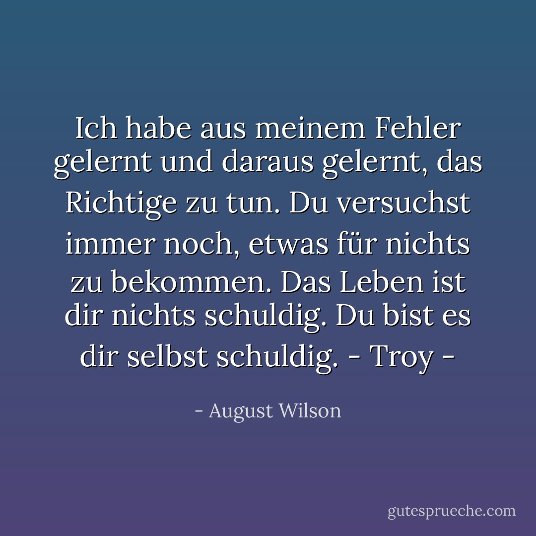 Ich habe aus meinem Fehler gelernt und daraus gelernt, das Richtige zu tun. Du versuchst immer noch, etwas für nichts zu bekommen. Das Leben ist dir nichts schuldig. Du bist es dir selbst schuldig.<br />- Troy - - August Wilson<