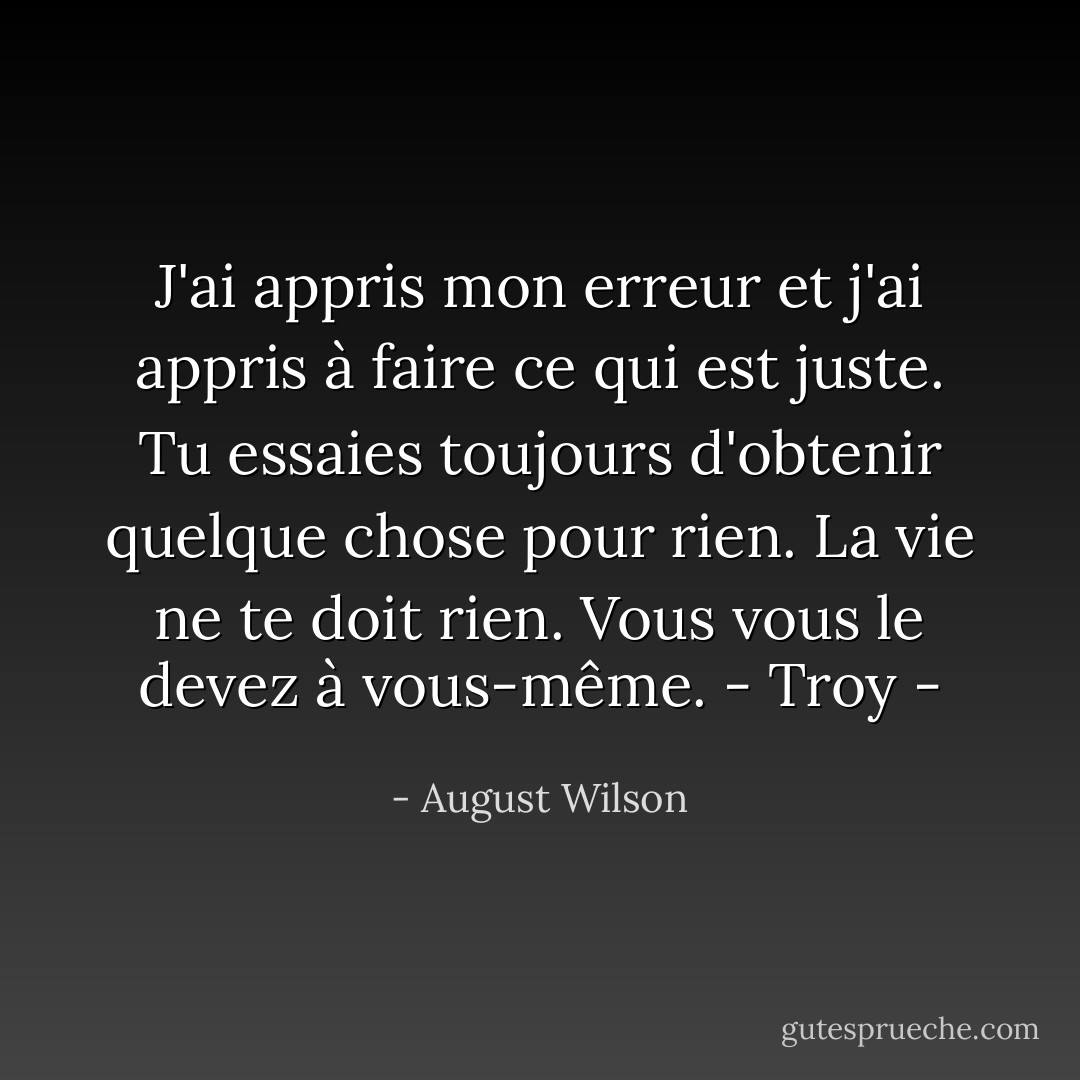 J'ai appris mon erreur et j'ai appris à faire ce qui est juste. Tu essaies toujours d'obtenir quelque chose pour rien. La vie ne te doit rien. Vous vous le devez à vous-même.<br />- Troy - - August Wilson
