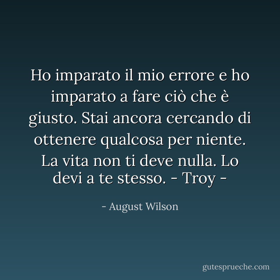 Ho imparato il mio errore e ho imparato a fare ciò che è giusto. Stai ancora cercando di ottenere qualcosa per niente. La vita non ti deve nulla. Lo devi a te stesso.<br />- Troy - - August Wilson