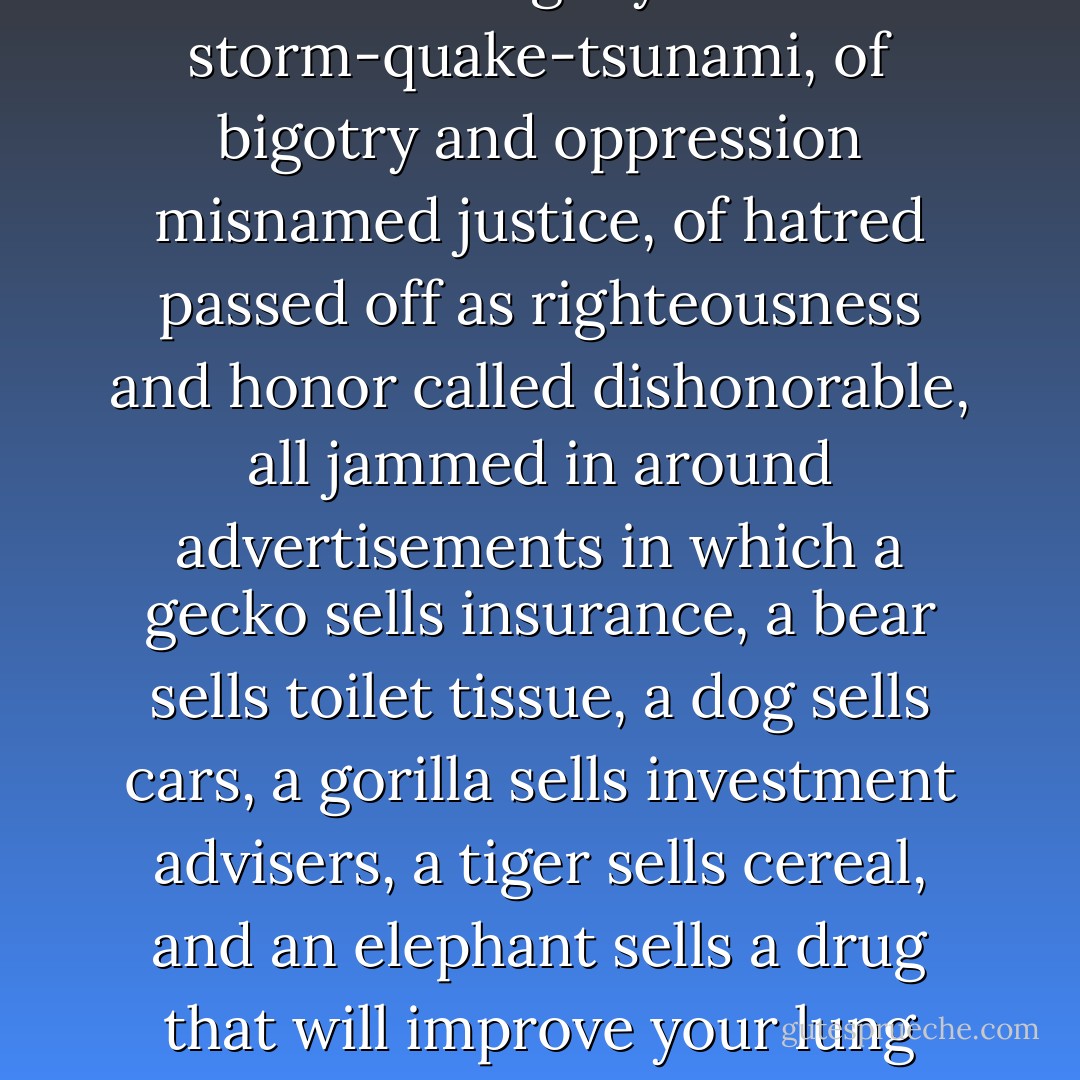 Usually I spare myself from the news, because if it’s not propaganda, then it’s one threat or another exaggerated to the point of absurdity, or it’s the tragedy of storm-quake-tsunami, of bigotry and oppression misnamed justice, of hatred passed off as righteousness and honor called dishonorable, all jammed in around advertisements in which a gecko sells insurance, a bear sells toilet tissue, a dog sells cars, a gorilla sells investment advisers, a tiger sells cereal, and an elephant sells a drug that will improve your lung capacity, as if no human being in America any longer believes any other human being, but trusts only the recommendations of animals. - Dean Koontz