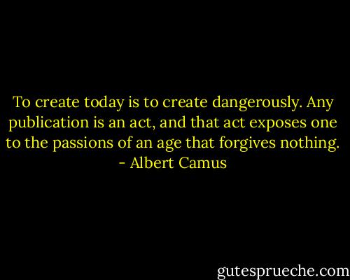 To create today is to create dangerously. Any publication is an act, and that act exposes one to the passions of an age that forgives nothing. - Albert Camus