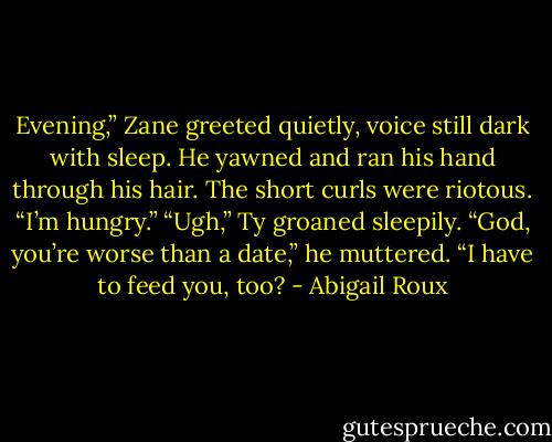 Evening,” Zane greeted quietly, voice still dark with sleep. He yawned and ran his hand through his hair. The short curls were riotous. “I’m hungry.” “Ugh,” Ty groaned sleepily. “God, you’re worse than a date,” he muttered. “I have to feed you, too? - Abigail Roux