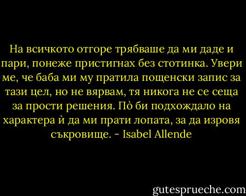 На всичкото отгоре трябваше да ми даде и пари, понеже пристигнах без стотинка. Увери ме, че баба ми му пратила пощенски запис за тази цел, но не вярвам, тя никога не се сеща за прости решения. Пò би подхождало на характера ѝ да ми прати лопата, за да изровя съкровище. - Isabel Allende