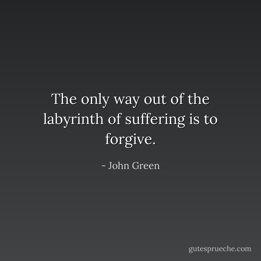 The only way out of the labyrinth of suffering is to forgive. - John Green