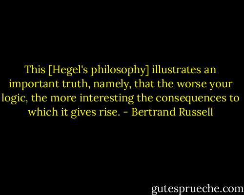 This [Hegel's philosophy] illustrates an important truth, namely, that the worse your logic, the more interesting the consequences to which it gives rise. - Bertrand Russell