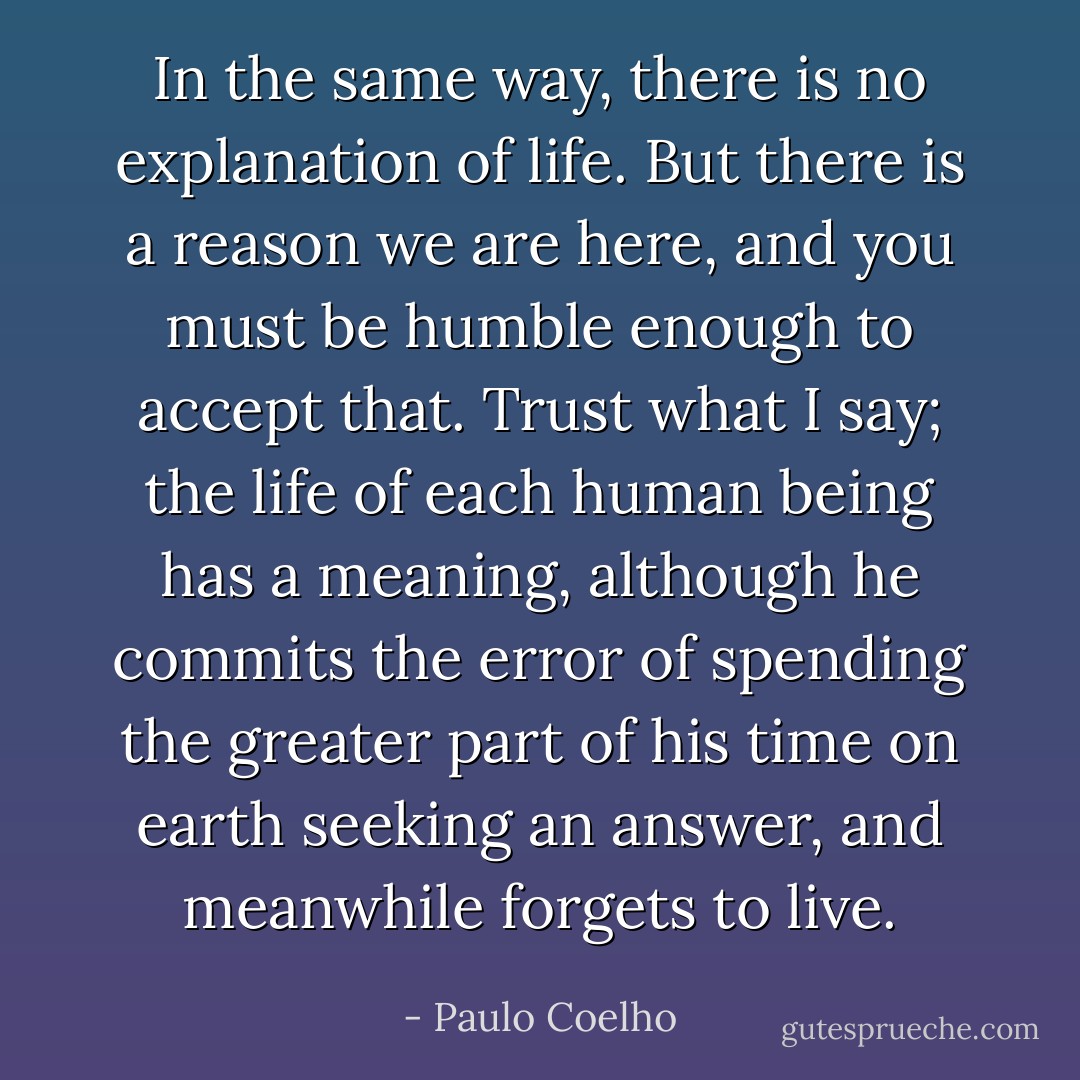 In the same way, there is no explanation of life. But there is a reason we are here, and you must be humble enough to accept that. Trust what I say; the life of each human being has a meaning, although he commits the error of spending the greater part of his time on earth seeking an answer, and meanwhile forgets to live. - Paulo Coelho