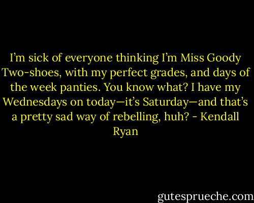 I’m sick of everyone thinking I’m Miss Goody Two-shoes, with my perfect grades, and days of the week panties. You know what? I have my Wednesdays on today—it’s Saturday—and that’s a pretty sad way of rebelling, huh? - Kendall Ryan