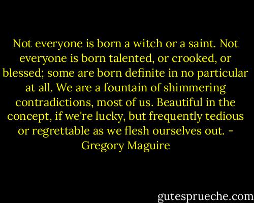 Not everyone is born a witch or a saint. Not everyone is born talented, or crooked, or blessed; some are born definite in no particular at all. We are a fountain of shimmering contradictions, most of us. Beautiful in the concept, if we're lucky, but frequently tedious or regrettable as we flesh ourselves out. - Gregory Maguire