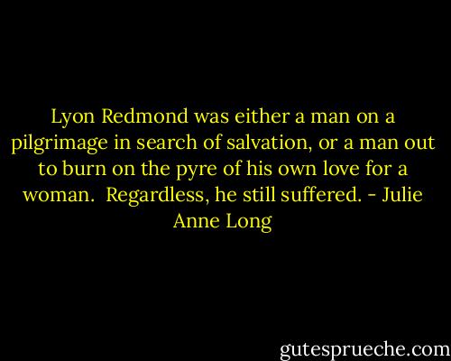 Lyon Redmond was either a man on a pilgrimage in search of salvation, or a man out to burn on the pyre of his own love for a woman.<br /><br />Regardless, he still suffered. - Julie Anne Long