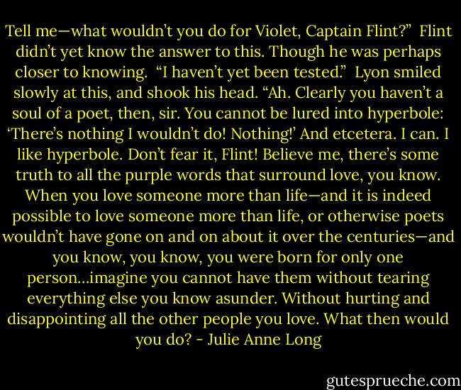 Tell me—what wouldn’t you do for Violet, Captain Flint?”<br /><br />Flint didn’t yet know the answer to this. Though he was perhaps closer to knowing.<br /><br />“I haven’t yet been tested.”<br /><br />Lyon smiled slowly at this, and shook his head. “Ah. Clearly you haven’t a soul of a poet, then, sir. You cannot be lured into hyperbole: ‘There’s nothing I wouldn’t do! Nothing!’ And etcetera. I can. I like hyperbole. Don’t fear it, Flint! Believe me, there’s some truth to all the purple words that surround love, you know. When you love someone more than life—and it is indeed possible to love someone more than life, or otherwise poets wouldn’t have gone on and on about it over the centuries—and you know, you know, you were born for only one person…imagine you cannot have them without tearing everything else you know asunder. Without hurting and disappointing all the other people you love. What then would you do? - Julie Anne Long