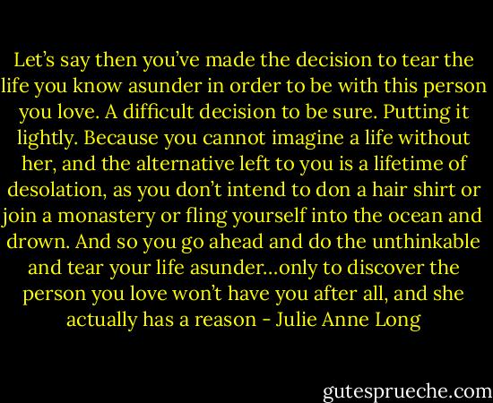 Let’s say then you’ve made the decision to tear the life you know asunder in order to be with this person you love. A difficult decision to be sure. Putting it lightly. Because you cannot imagine a life without her, and the alternative left to you is a lifetime of desolation, as you don’t intend to don a hair shirt or join a monastery or fling yourself into the ocean and drown. And so you go ahead and do the unthinkable and tear your life asunder…only to discover the person you love won’t have you after all, and she actually has a reason - Julie Anne Long