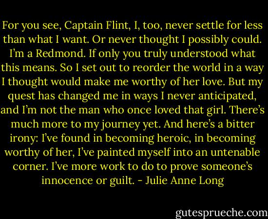 For you see, Captain Flint, I, too, never settle for less than what I want. Or never thought I possibly could. I’m a Redmond. If only you truly understood what this means. So I set out to reorder the world in a way I thought would make me worthy of her love. But my quest has changed me in ways I never anticipated, and I’m not the man who once loved that girl. There’s much more to my journey yet. And here’s a bitter irony: I’ve found in becoming heroic, in becoming worthy of her, I’ve painted myself into an untenable corner. I’ve more work to do to prove someone’s innocence or guilt. - Julie Anne Long
