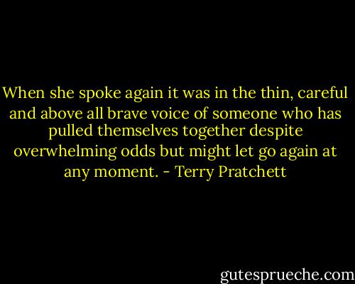 When she spoke again it was in the thin, careful and above all brave voice of someone who has pulled themselves together despite overwhelming odds but might let go again at any moment. - Terry Pratchett