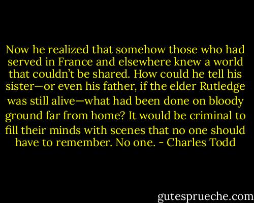 Now he realized that somehow those who had served in France and elsewhere knew a world that couldn’t be shared. How could he tell his sister—or even his father, if the elder Rutledge was still alive—what had been done on bloody ground far from home? It would be criminal to fill their minds with scenes that no one should have to remember. No one. - Charles Todd