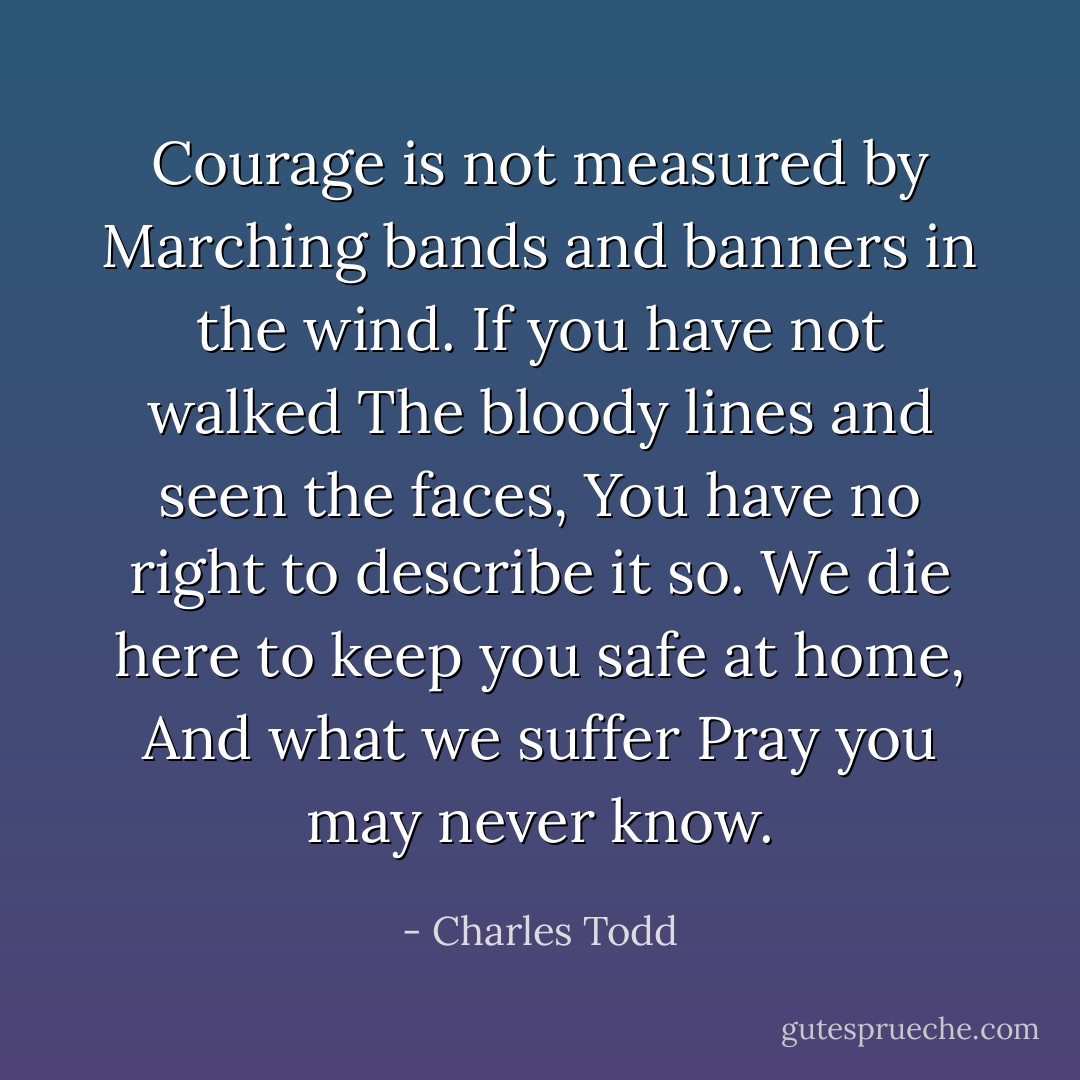 Courage is not measured by<br />Marching bands and banners in the wind.<br />If you have not walked<br />The bloody lines and seen the faces,<br />You have no right to describe it so.<br />We die here to keep you safe at home,<br />And what we suffer<br />Pray you may never know. - Charles Todd