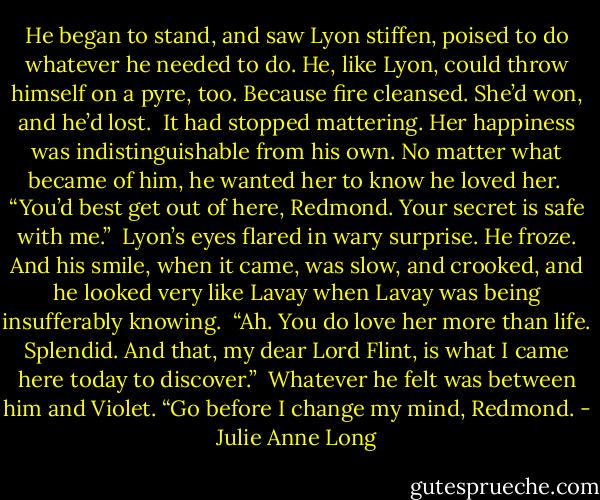 He began to stand, and saw Lyon stiffen, poised to do whatever he needed to do. He, like Lyon, could throw himself on a pyre, too. Because fire cleansed. She’d won, and he’d lost.<br /><br />It had stopped mattering. Her happiness was indistinguishable from his own. No matter what became of him, he wanted her to know he loved her.<br /><br />“You’d best get out of here, Redmond. Your secret is safe with me.”<br /><br />Lyon’s eyes flared in wary surprise. He froze. And his smile, when it came, was slow, and crooked, and he looked very like Lavay when Lavay was being insufferably knowing.<br /><br />“Ah. You do love her more than life. Splendid. And that, my dear Lord Flint, is what I came here today to discover.”<br /><br />Whatever he felt was between him and Violet. “Go before I change my mind, Redmond. - Julie Anne Long
