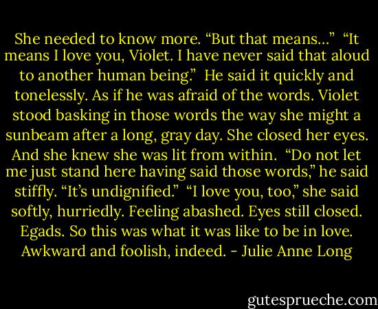 She needed to know more. “But that means…”<br /><br />“It means I love you, Violet. I have never said that aloud to another human being.”<br /><br />He said it quickly and tonelessly. As if he was afraid of the words. Violet stood basking in those words the way she might a sunbeam after a long, gray day. She closed her eyes. And she knew she was lit from within.<br /><br />“Do not let me just stand here having said those words,” he said stiffly. “It’s undignified.”<br /><br />“I love you, too,” she said softly, hurriedly. Feeling abashed. Eyes still closed. Egads. So this was what it was like to be in love. Awkward and foolish, indeed. - Julie Anne Long
