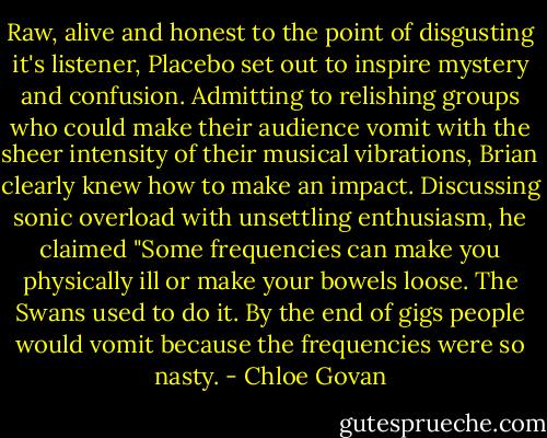 Raw, alive and honest to the point of disgusting it's listener, Placebo set out to inspire mystery and confusion. Admitting to relishing groups who could make their audience vomit with the sheer intensity of their musical vibrations, Brian clearly knew how to make an impact. Discussing sonic overload with unsettling enthusiasm, he claimed "Some frequencies can make you physically ill or make your bowels loose. The Swans used to do it. By the end of gigs people would vomit because the frequencies were so nasty. - Chloe Govan