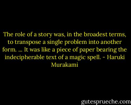 The role of a story was, in the broadest terms, to transpose a single problem into another form. ... It was like a piece of paper bearing the indecipherable text of a magic spell. - Haruki Murakami