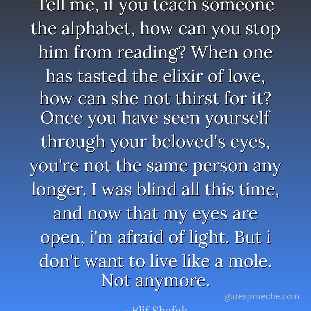 Tell me, if you teach someone the alphabet, how can you stop him from reading? When one has tasted the elixir of love, how can she not thirst for it? Once you have seen yourself through your beloved's eyes, you're not the same person any longer. I was blind all this time, and now that my eyes are open, i'm afraid of light. But i don't want to live like a mole. Not anymore. - Elif Shafak